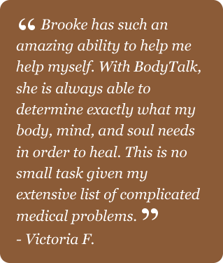 Victoria F testimonial. Brooke has such an amazing ability to help me help myself. She is always able to determine exactly what my body, mind, and soul needs in order to heal.